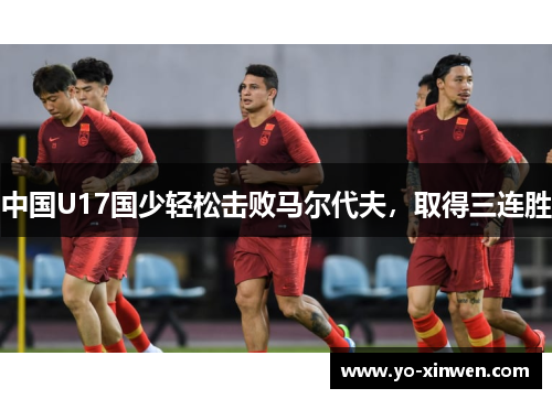 中国U17国少轻松击败马尔代夫,取得三连胜 中国U17国少轻松击败马尔代夫,取得三连胜