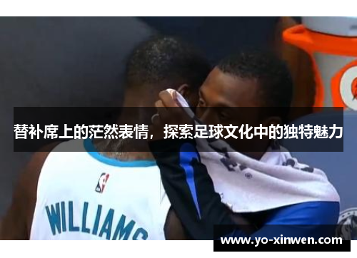 替补席上的茫然表情，探索足球文化中的独特魅力